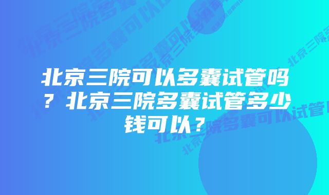 北京三院可以多囊试管吗？北京三院多囊试管多少钱可以？