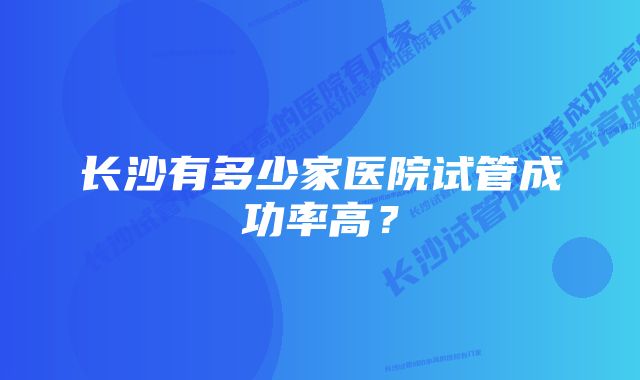 长沙有多少家医院试管成功率高？