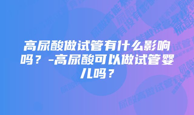 高尿酸做试管有什么影响吗？-高尿酸可以做试管婴儿吗？