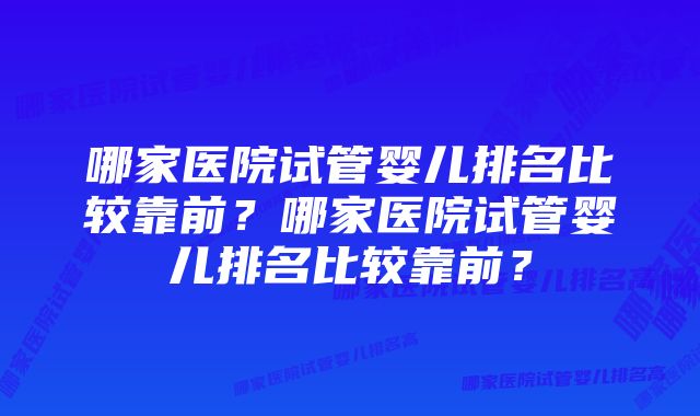 哪家医院试管婴儿排名比较靠前？哪家医院试管婴儿排名比较靠前？