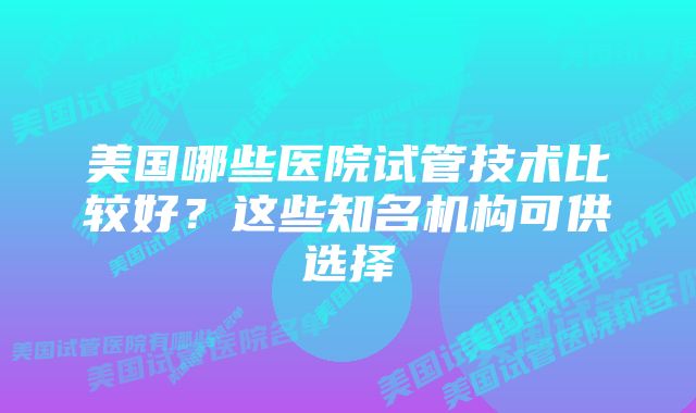 美国哪些医院试管技术比较好？这些知名机构可供选择