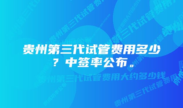 贵州第三代试管费用多少？中签率公布。