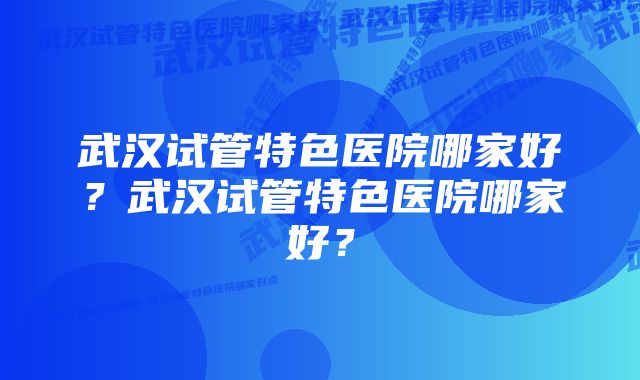 武汉试管特色医院哪家好？武汉试管特色医院哪家好？