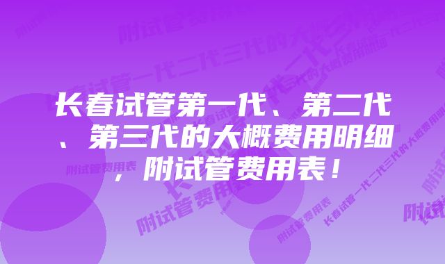 长春试管第一代、第二代、第三代的大概费用明细，附试管费用表！