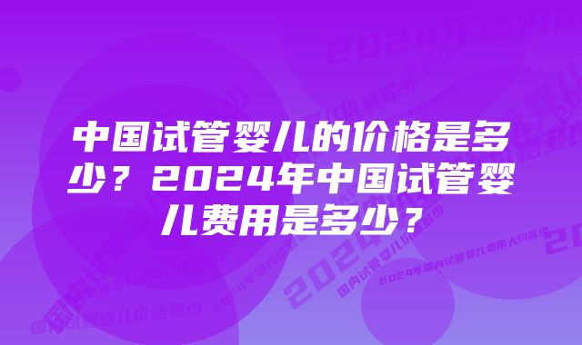 中国试管婴儿的价格是多少？2024年中国试管婴儿费用是多少？