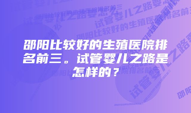 邵阳比较好的生殖医院排名前三。试管婴儿之路是怎样的？