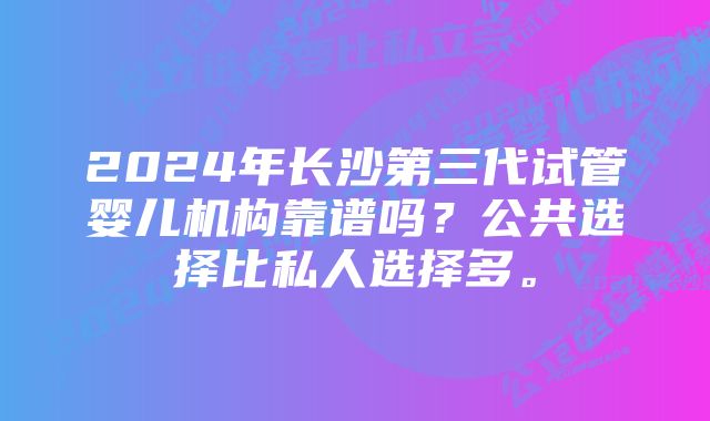 2024年长沙第三代试管婴儿机构靠谱吗？公共选择比私人选择多。