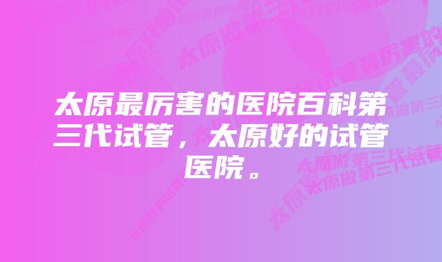 太原最厉害的医院百科第三代试管，太原好的试管医院。