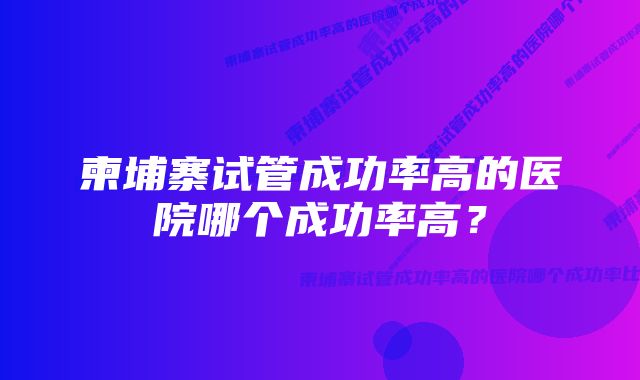 柬埔寨试管成功率高的医院哪个成功率高？