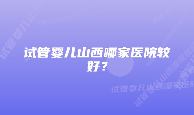 试管婴儿山西哪家医院较好？