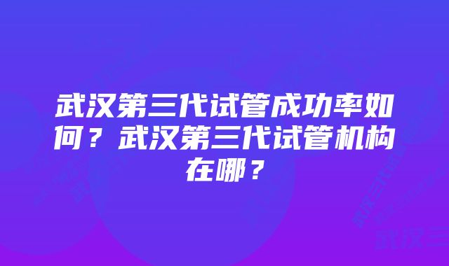 武汉第三代试管成功率如何？武汉第三代试管机构在哪？