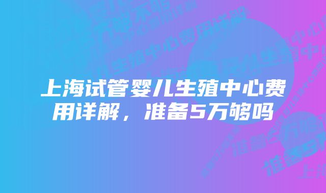 上海试管婴儿生殖中心费用详解，准备5万够吗