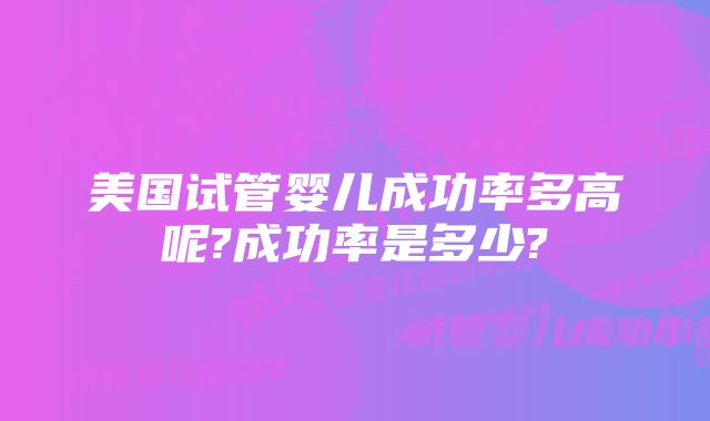 美国试管婴儿成功率多高呢?成功率是多少?