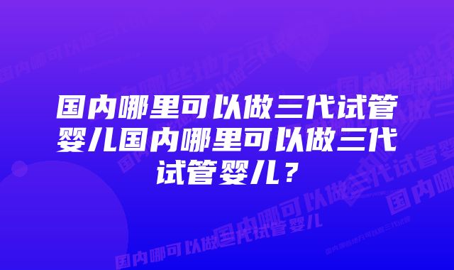 国内哪里可以做三代试管婴儿国内哪里可以做三代试管婴儿？