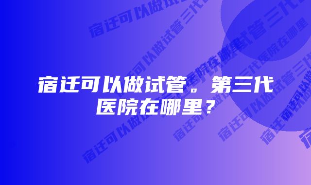 宿迁可以做试管。第三代医院在哪里？