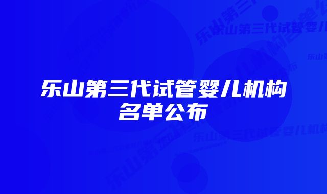 乐山第三代试管婴儿机构名单公布