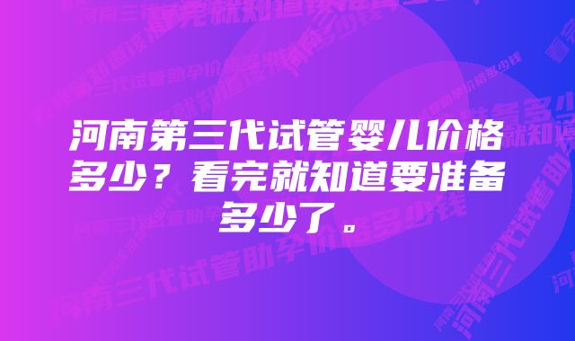 河南第三代试管婴儿价格多少？看完就知道要准备多少了。