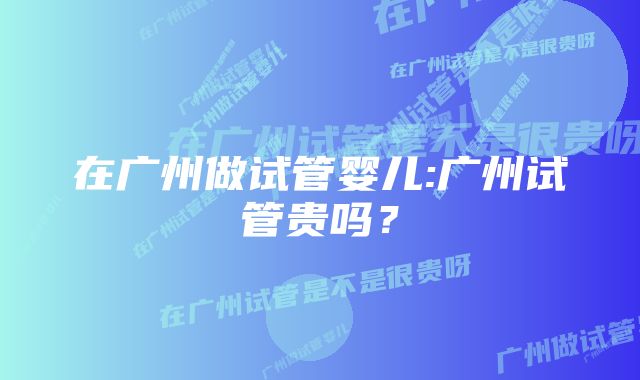 在广州做试管婴儿:广州试管贵吗？