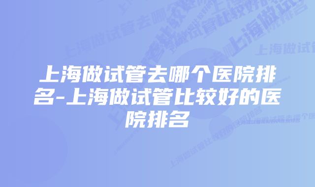 上海做试管去哪个医院排名-上海做试管比较好的医院排名