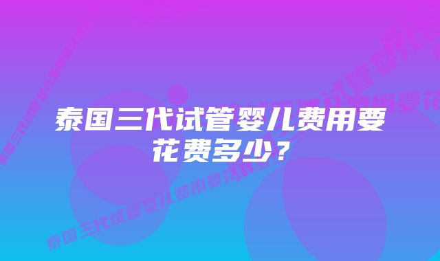 泰国三代试管婴儿费用要花费多少？