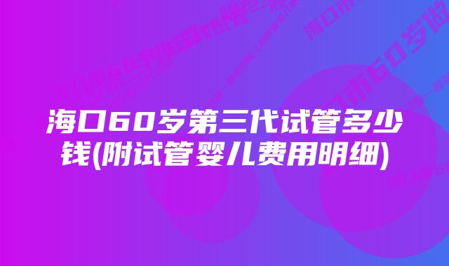 海口60岁第三代试管多少钱(附试管婴儿费用明细)