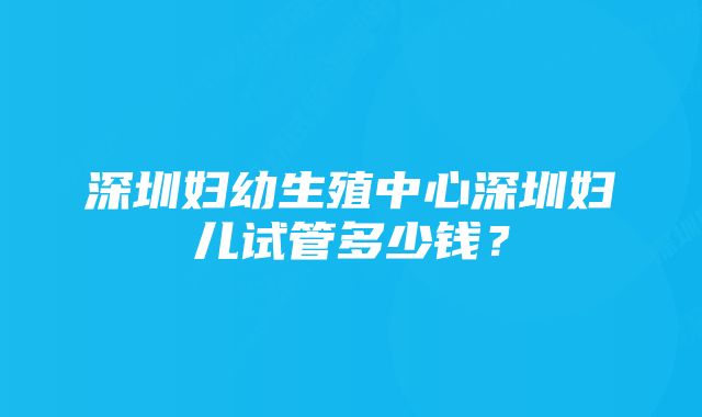 深圳妇幼生殖中心深圳妇儿试管多少钱？