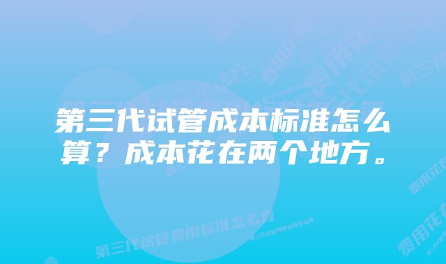 第三代试管成本标准怎么算？成本花在两个地方。