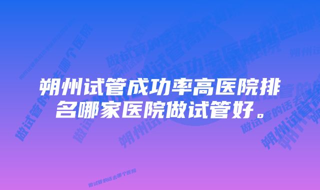 朔州试管成功率高医院排名哪家医院做试管好。