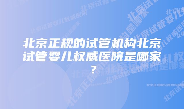 北京正规的试管机构北京试管婴儿权威医院是哪家？