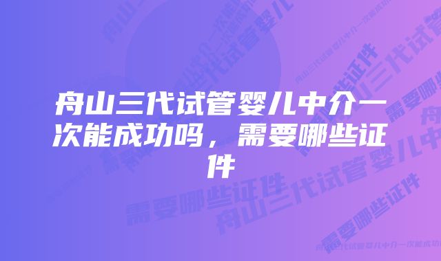 舟山三代试管婴儿中介一次能成功吗，需要哪些证件