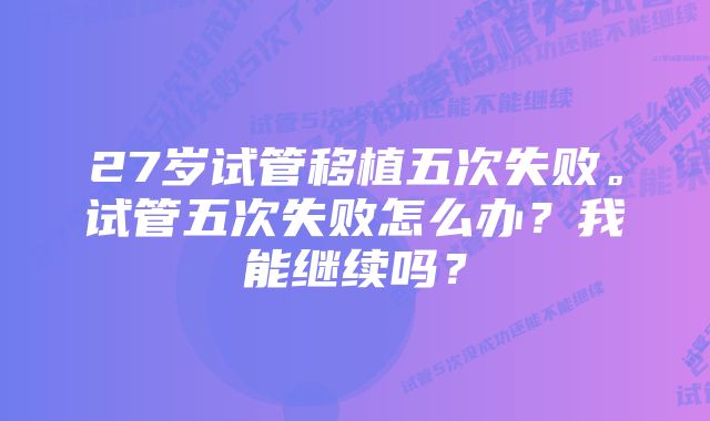 27岁试管移植五次失败。试管五次失败怎么办？我能继续吗？