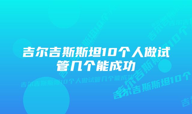 吉尔吉斯斯坦10个人做试管几个能成功