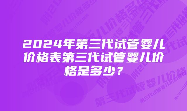 2024年第三代试管婴儿价格表第三代试管婴儿价格是多少？