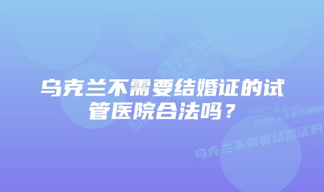 乌克兰不需要结婚证的试管医院合法吗？