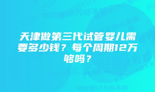 天津做第三代试管婴儿需要多少钱？每个周期12万够吗？