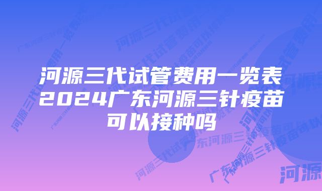 河源三代试管费用一览表2024广东河源三针疫苗可以接种吗