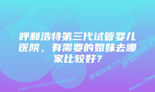 呼和浩特第三代试管婴儿医院，有需要的姐妹去哪家比较好？