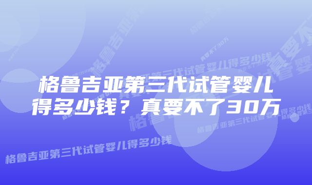 格鲁吉亚第三代试管婴儿得多少钱？真要不了30万