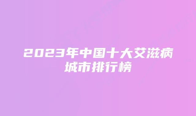 2023年中国十大艾滋病城市排行榜