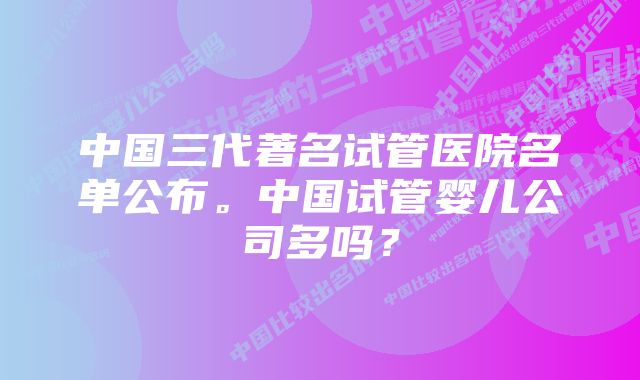 中国三代著名试管医院名单公布。中国试管婴儿公司多吗？