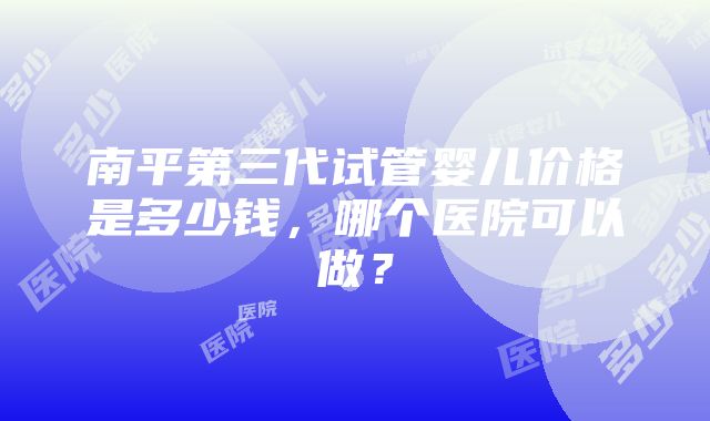 南平第三代试管婴儿价格是多少钱，哪个医院可以做？