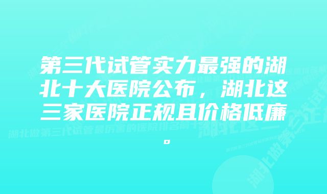 第三代试管实力最强的湖北十大医院公布，湖北这三家医院正规且价格低廉。