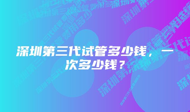 深圳第三代试管多少钱，一次多少钱？