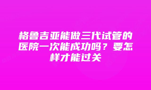 格鲁吉亚能做三代试管的医院一次能成功吗？要怎样才能过关