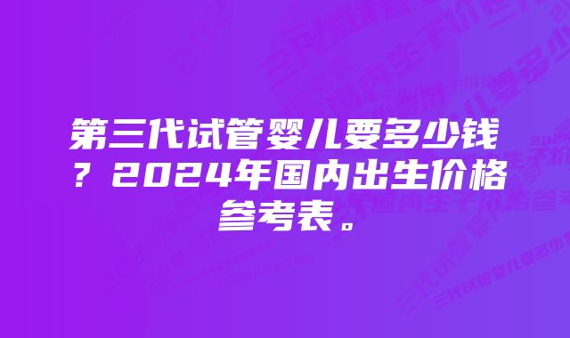 第三代试管婴儿要多少钱？2024年国内出生价格参考表。