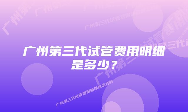 广州第三代试管费用明细是多少？