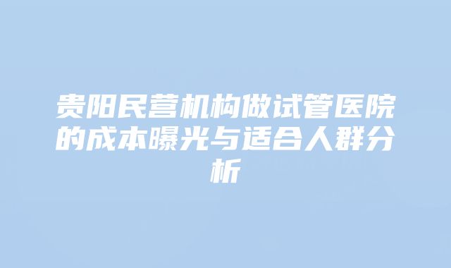 贵阳民营机构做试管医院的成本曝光与适合人群分析