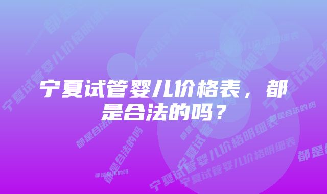 宁夏试管婴儿价格表，都是合法的吗？