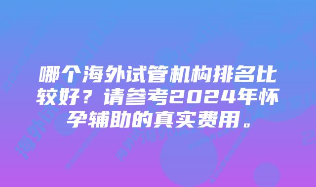 哪个海外试管机构排名比较好？请参考2024年怀孕辅助的真实费用。