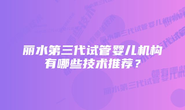 丽水第三代试管婴儿机构有哪些技术推荐？